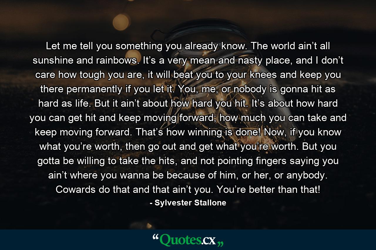 Let me tell you something you already know. The world ain’t all sunshine and rainbows. It’s a very mean and nasty place, and I don’t care how tough you are, it will beat you to your knees and keep you there permanently if you let it. You, me, or nobody is gonna hit as hard as life. But it ain’t about how hard you hit. It’s about how hard you can get hit and keep moving forward; how much you can take and keep moving forward. That’s how winning is done! Now, if you know what you’re worth, then go out and get what you’re worth. But you gotta be willing to take the hits, and not pointing fingers saying you ain’t where you wanna be because of him, or her, or anybody. Cowards do that and that ain’t you. You’re better than that! - Quote by Sylvester Stallone