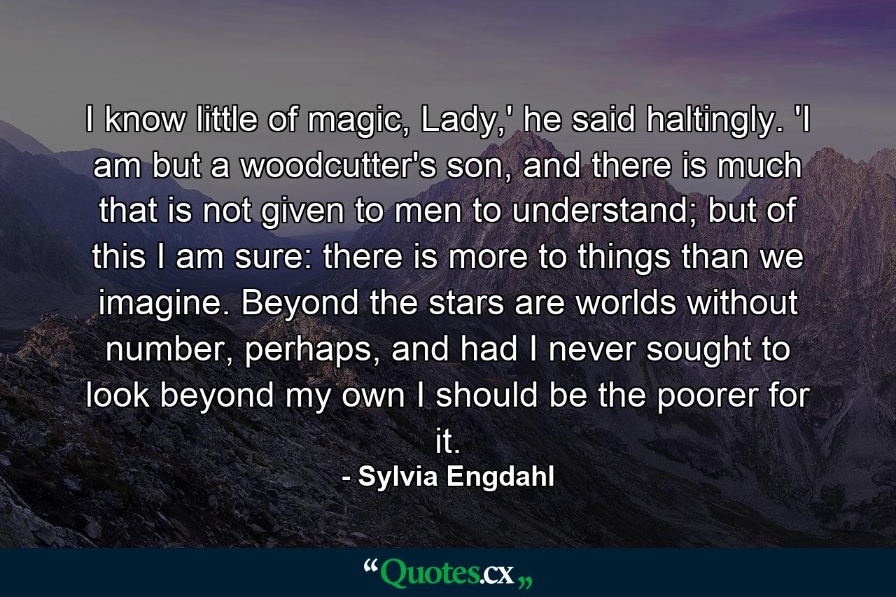 I know little of magic, Lady,' he said haltingly. 'I am but a woodcutter's son, and there is much that is not given to men to understand; but of this I am sure: there is more to things than we imagine. Beyond the stars are worlds without number, perhaps, and had I never sought to look beyond my own I should be the poorer for it. - Quote by Sylvia Engdahl