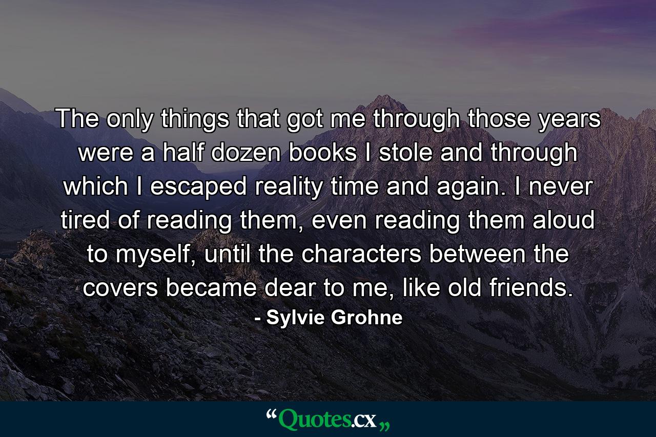 The only things that got me through those years were a half dozen books I stole and through which I escaped reality time and again. I never tired of reading them, even reading them aloud to myself, until the characters between the covers became dear to me, like old friends. - Quote by Sylvie Grohne