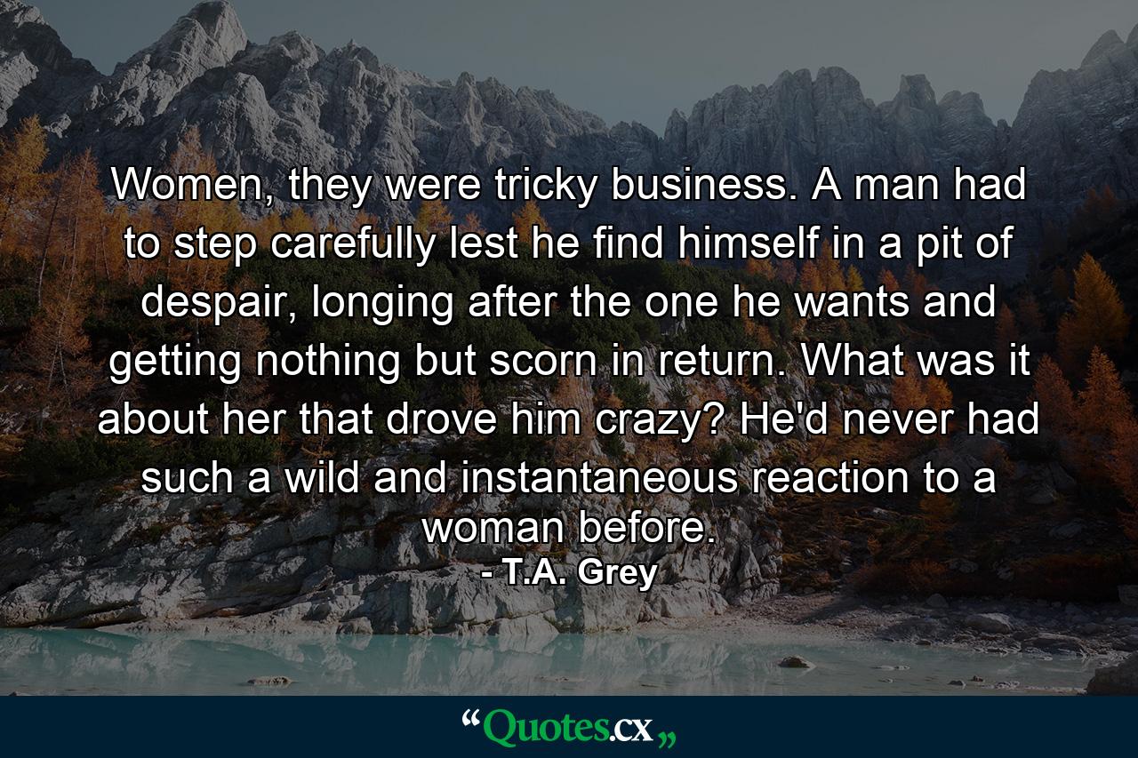 Women, they were tricky business. A man had to step carefully lest he find himself in a pit of despair, longing after the one he wants and getting nothing but scorn in return. What was it about her that drove him crazy? He'd never had such a wild and instantaneous reaction to a woman before. - Quote by T.A. Grey