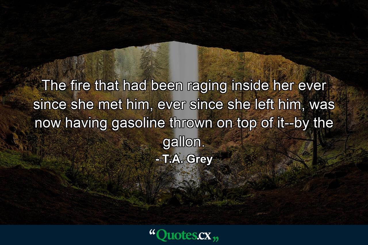 The fire that had been raging inside her ever since she met him, ever since she left him, was now having gasoline thrown on top of it--by the gallon. - Quote by T.A. Grey