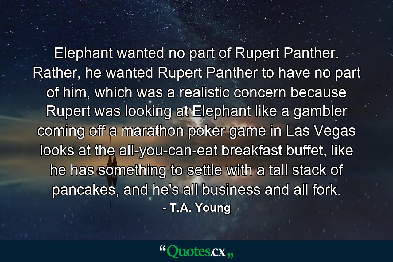 Elephant wanted no part of Rupert Panther. Rather, he wanted Rupert Panther to have no part of him, which was a realistic concern because Rupert was looking at Elephant like a gambler coming off a marathon poker game in Las Vegas looks at the all-you-can-eat breakfast buffet, like he has something to settle with a tall stack of pancakes, and he's all business and all fork. - Quote by T.A. Young