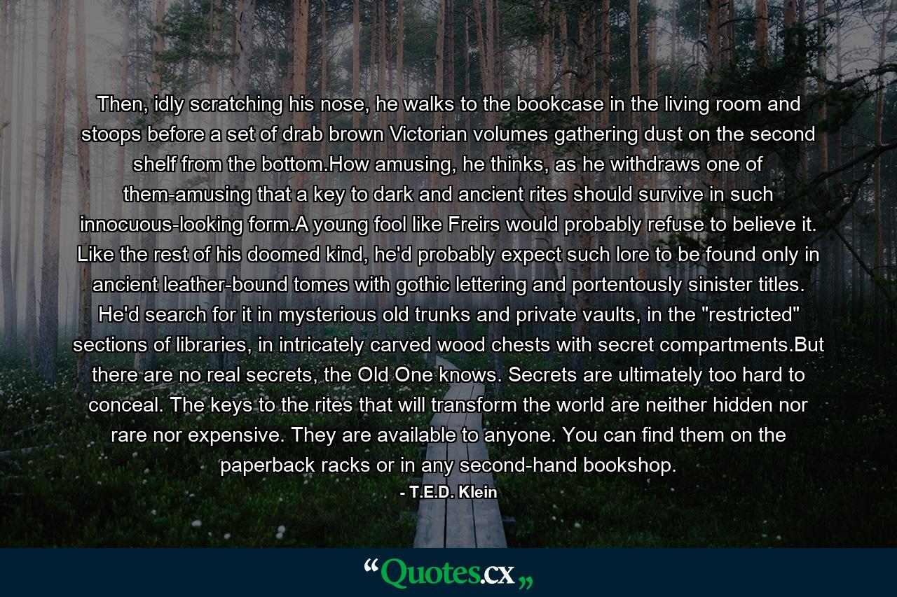 Then, idly scratching his nose, he walks to the bookcase in the living room and stoops before a set of drab brown Victorian volumes gathering dust on the second shelf from the bottom.How amusing, he thinks, as he withdraws one of them-amusing that a key to dark and ancient rites should survive in such innocuous-looking form.A young fool like Freirs would probably refuse to believe it. Like the rest of his doomed kind, he'd probably expect such lore to be found only in ancient leather-bound tomes with gothic lettering and portentously sinister titles. He'd search for it in mysterious old trunks and private vaults, in the 