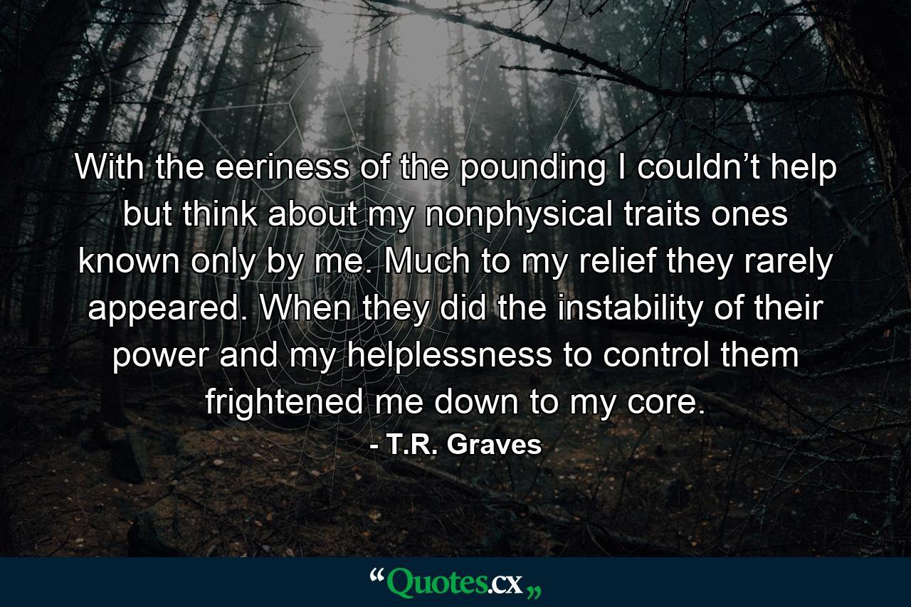 With the eeriness of the pounding I couldn’t help but think about my nonphysical traits ones known only by me. Much to my relief they rarely appeared. When they did the instability of their power and my helplessness to control them frightened me down to my core. - Quote by T.R. Graves