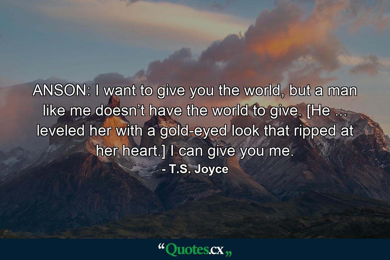 ANSON: I want to give you the world, but a man like me doesn’t have the world to give. [He ... leveled her with a gold-eyed look that ripped at her heart.] I can give you me. - Quote by T.S. Joyce