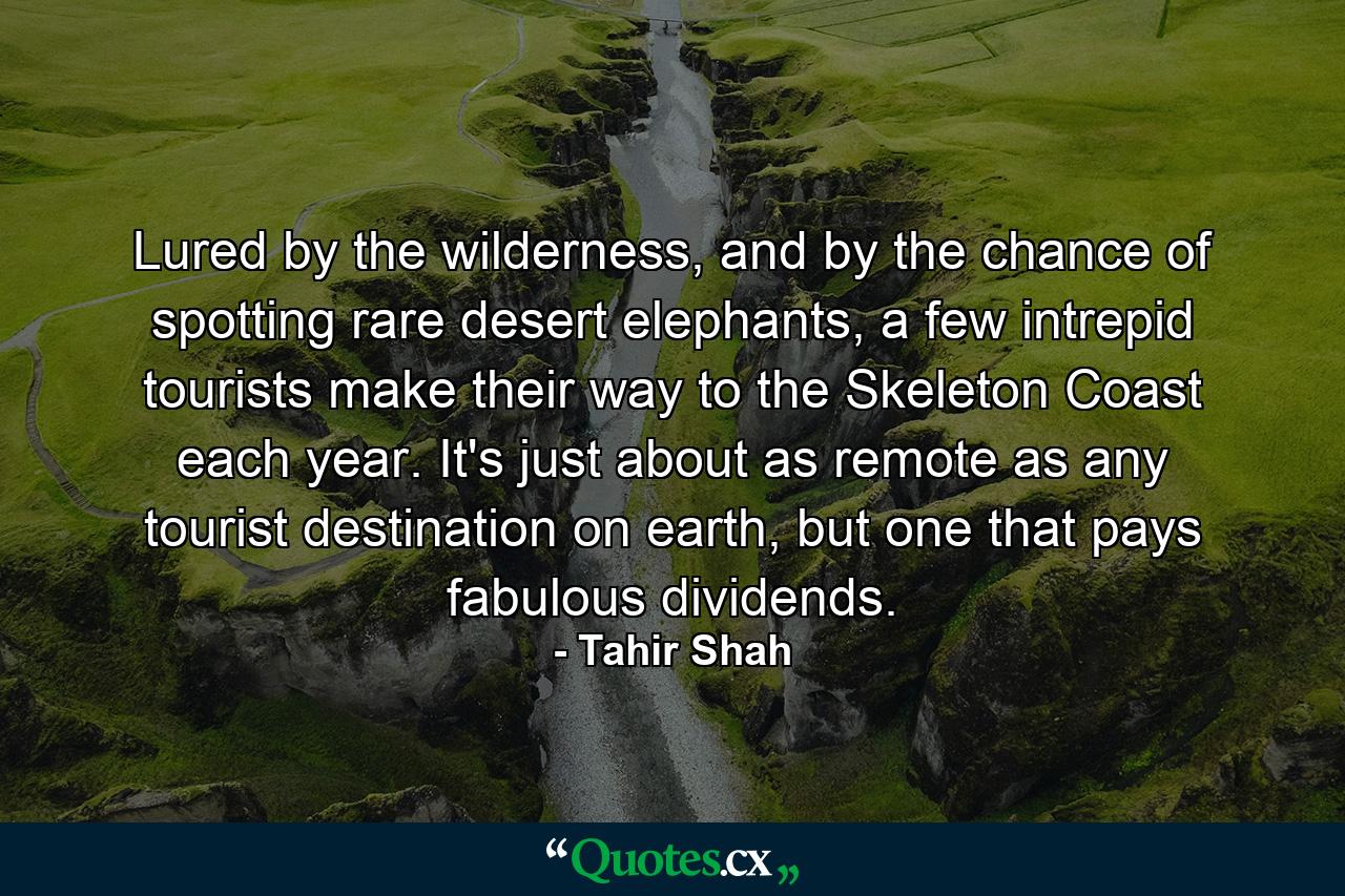 Lured by the wilderness, and by the chance of spotting rare desert elephants, a few intrepid tourists make their way to the Skeleton Coast each year. It's just about as remote as any tourist destination on earth, but one that pays fabulous dividends. - Quote by Tahir Shah