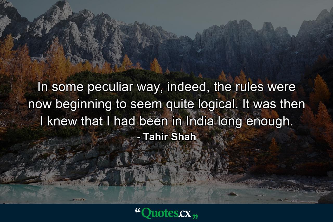 In some peculiar way, indeed, the rules were now beginning to seem quite logical. It was then I knew that I had been in India long enough. - Quote by Tahir Shah