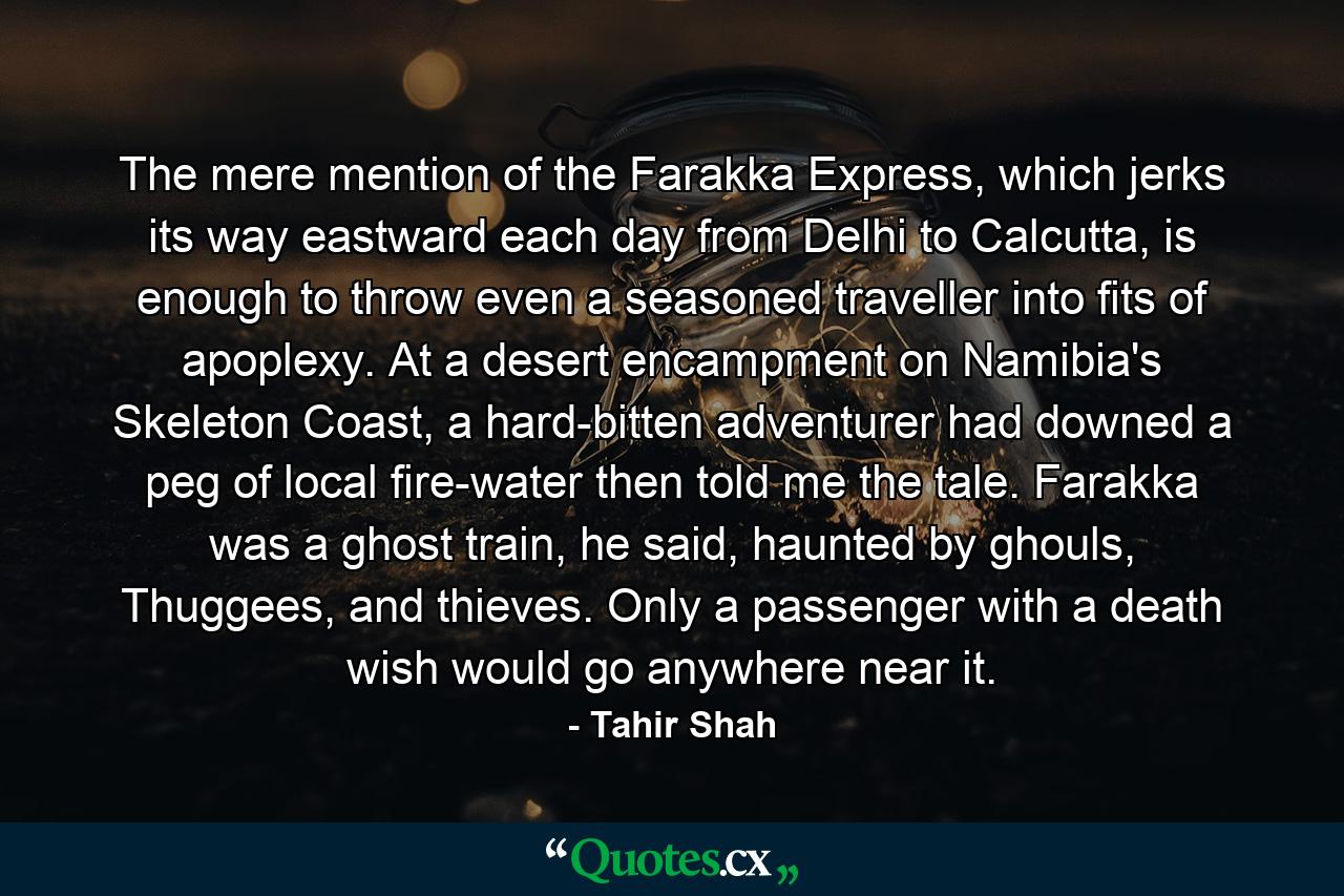 The mere mention of the Farakka Express, which jerks its way eastward each day from Delhi to Calcutta, is enough to throw even a seasoned traveller into fits of apoplexy. At a desert encampment on Namibia's Skeleton Coast, a hard-bitten adventurer had downed a peg of local fire-water then told me the tale. Farakka was a ghost train, he said, haunted by ghouls, Thuggees, and thieves. Only a passenger with a death wish would go anywhere near it. - Quote by Tahir Shah