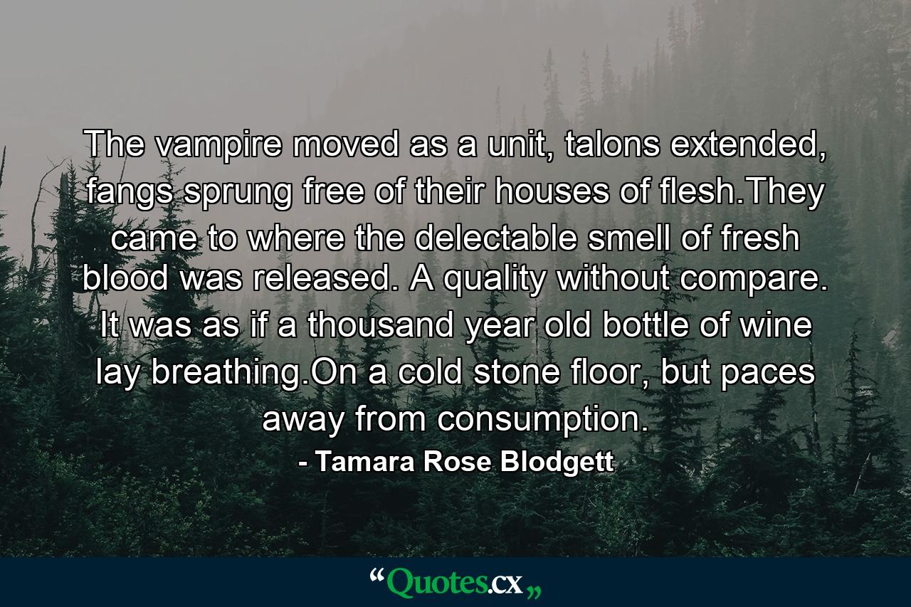 The vampire moved as a unit, talons extended, fangs sprung free of their houses of flesh.They came to where the delectable smell of fresh blood was released. A quality without compare. It was as if a thousand year old bottle of wine lay breathing.On a cold stone floor, but paces away from consumption. - Quote by Tamara Rose Blodgett