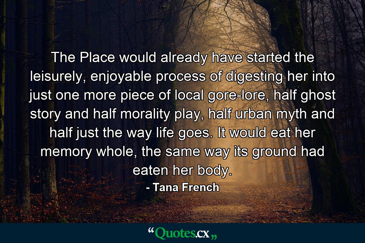 The Place would already have started the leisurely, enjoyable process of digesting her into just one more piece of local gore-lore, half ghost story and half morality play, half urban myth and half just the way life goes. It would eat her memory whole, the same way its ground had eaten her body. - Quote by Tana French