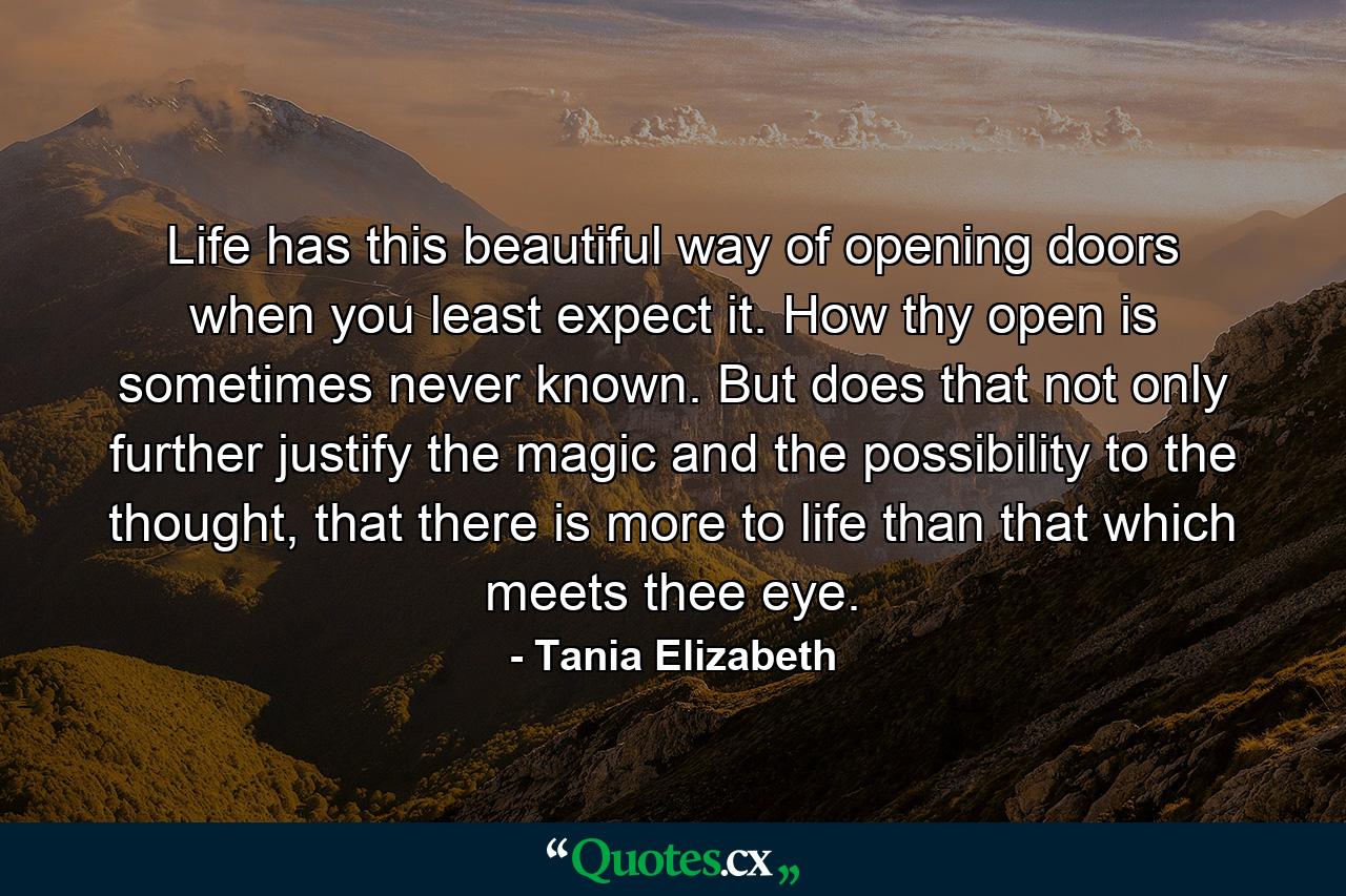 Life has this beautiful way of opening doors when you least expect it. How thy open is sometimes never known. But does that not only further justify the magic and the possibility to the thought, that there is more to life than that which meets thee eye. - Quote by Tania Elizabeth