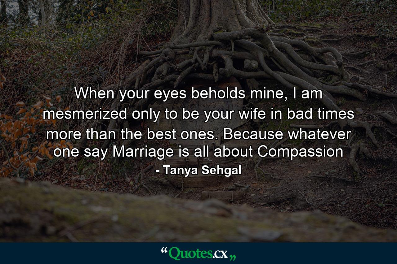 When your eyes beholds mine, I am mesmerized only to be your wife in bad times more than the best ones. Because whatever one say Marriage is all about Compassion - Quote by Tanya Sehgal