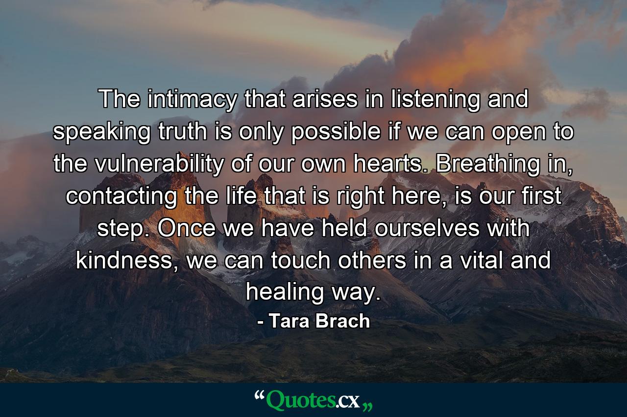 The intimacy that arises in listening and speaking truth is only possible if we can open to the vulnerability of our own hearts. Breathing in, contacting the life that is right here, is our first step. Once we have held ourselves with kindness, we can touch others in a vital and healing way. - Quote by Tara Brach