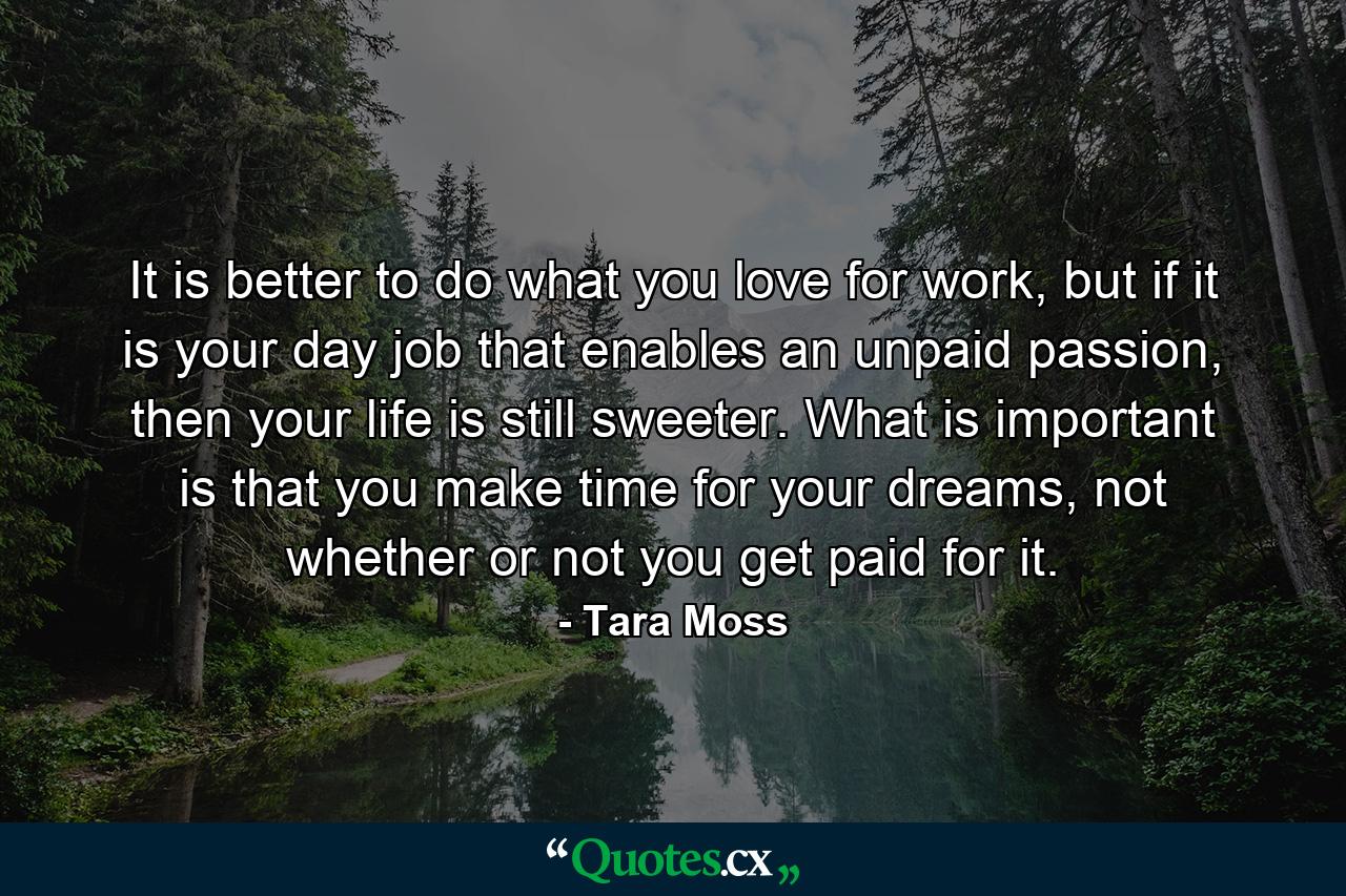 It is better to do what you love for work, but if it is your day job that enables an unpaid passion, then your life is still sweeter. What is important is that you make time for your dreams, not whether or not you get paid for it. - Quote by Tara Moss