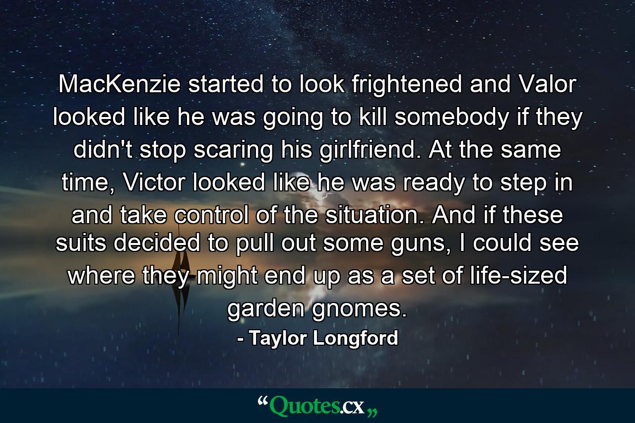 MacKenzie started to look frightened and Valor looked like he was going to kill somebody if they didn't stop scaring his girlfriend. At the same time, Victor looked like he was ready to step in and take control of the situation. And if these suits decided to pull out some guns, I could see where they might end up as a set of life-sized garden gnomes. - Quote by Taylor Longford