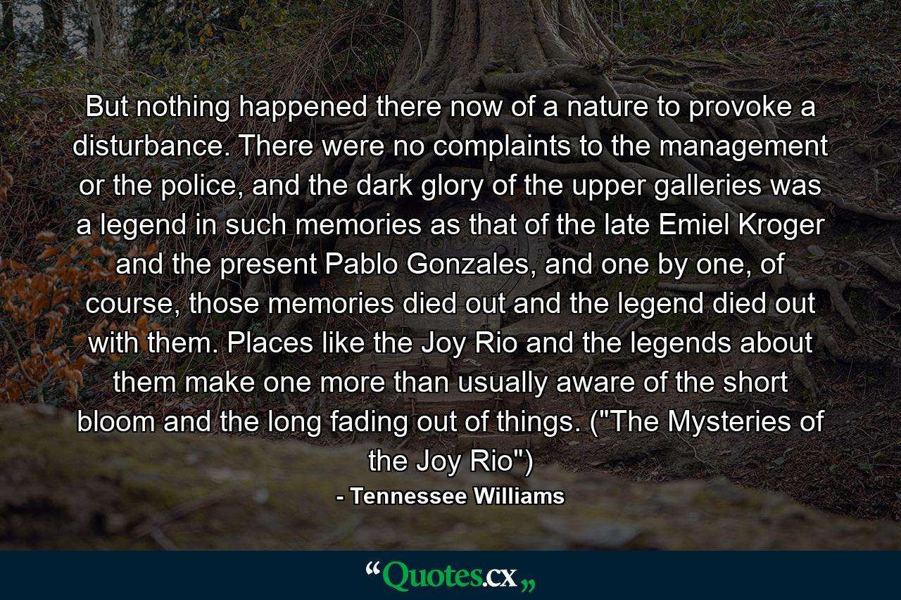 But nothing happened there now of a nature to provoke a disturbance. There were no complaints to the management or the police, and the dark glory of the upper galleries was a legend in such memories as that of the late Emiel Kroger and the present Pablo Gonzales, and one by one, of course, those memories died out and the legend died out with them. Places like the Joy Rio and the legends about them make one more than usually aware of the short bloom and the long fading out of things. (