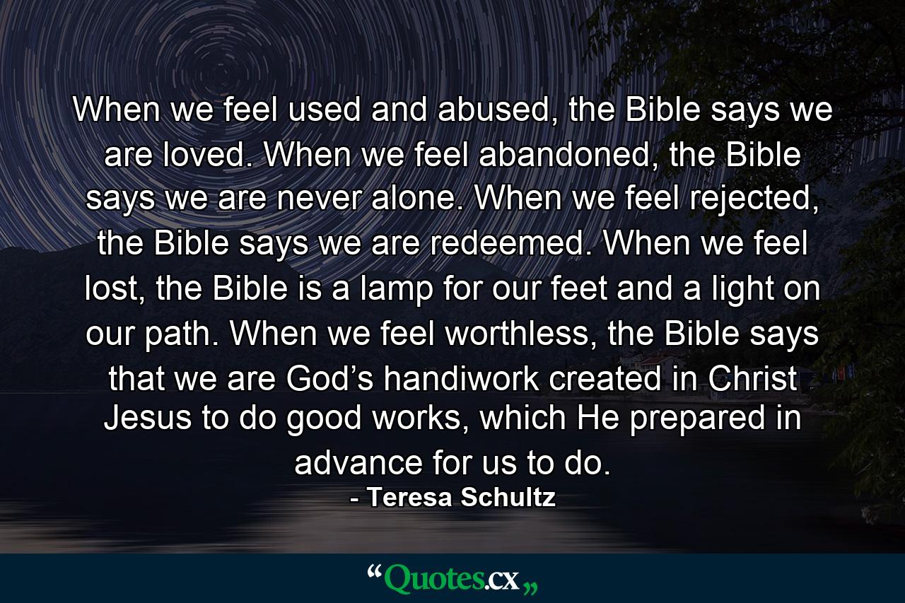 When we feel used and abused, the Bible says we are loved. When we feel abandoned, the Bible says we are never alone. When we feel rejected, the Bible says we are redeemed. When we feel lost, the Bible is a lamp for our feet and a light on our path. When we feel worthless, the Bible says that we are God’s handiwork created in Christ Jesus to do good works, which He prepared in advance for us to do. - Quote by Teresa Schultz