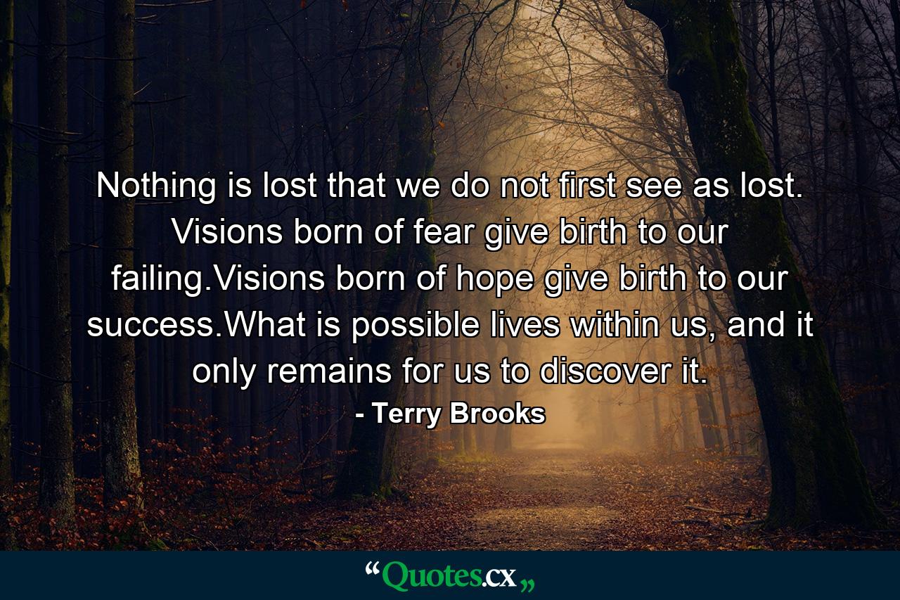 Nothing is lost that we do not first see as lost. Visions born of fear give birth to our failing.Visions born of hope give birth to our success.What is possible lives within us, and it only remains for us to discover it. - Quote by Terry Brooks