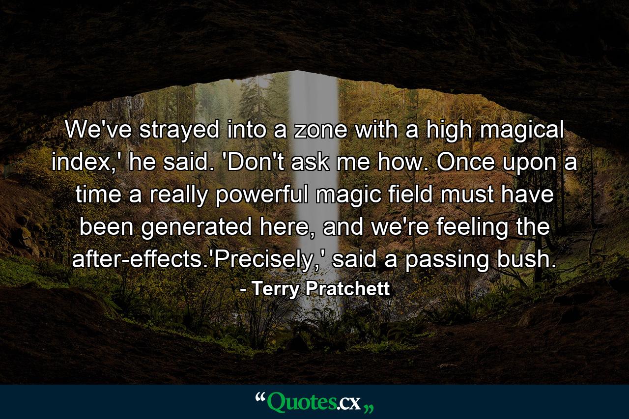 We've strayed into a zone with a high magical index,' he said. 'Don't ask me how. Once upon a time a really powerful magic field must have been generated here, and we're feeling the after-effects.'Precisely,' said a passing bush. - Quote by Terry Pratchett