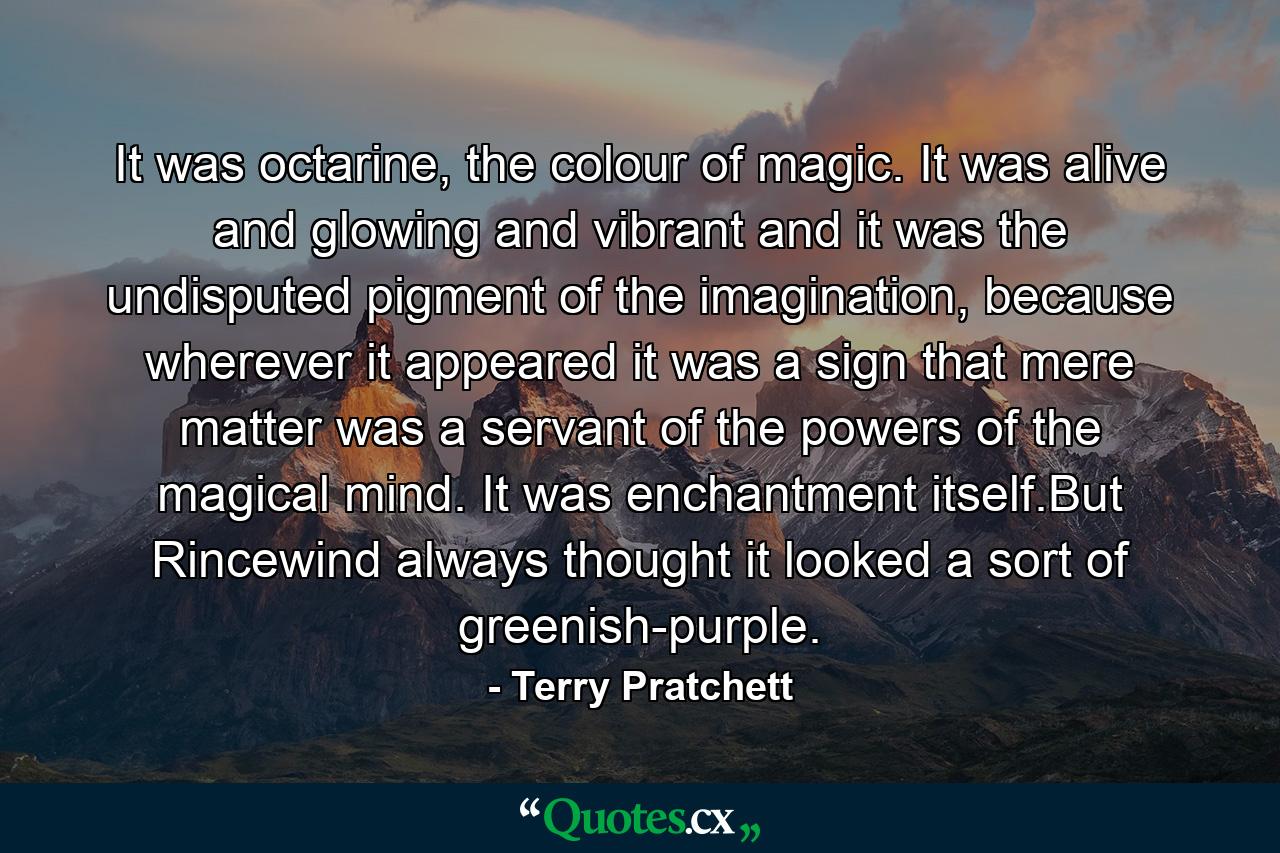 It was octarine, the colour of magic. It was alive and glowing and vibrant and it was the undisputed pigment of the imagination, because wherever it appeared it was a sign that mere matter was a servant of the powers of the magical mind. It was enchantment itself.But Rincewind always thought it looked a sort of greenish-purple. - Quote by Terry Pratchett