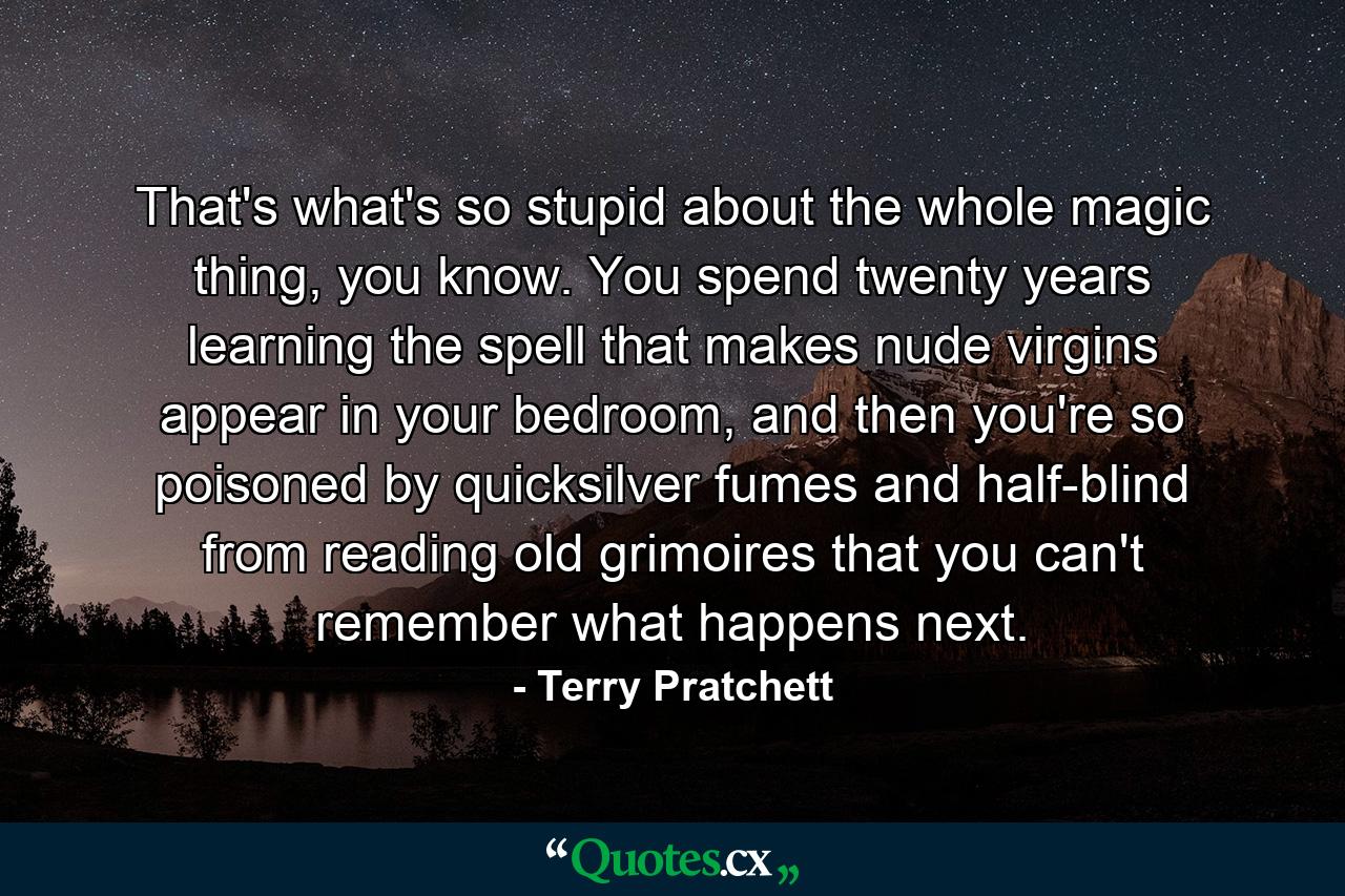 That's what's so stupid about the whole magic thing, you know. You spend twenty years learning the spell that makes nude virgins appear in your bedroom, and then you're so poisoned by quicksilver fumes and half-blind from reading old grimoires that you can't remember what happens next. - Quote by Terry Pratchett