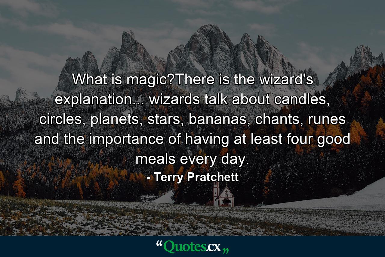 What is magic?There is the wizard's explanation... wizards talk about candles, circles, planets, stars, bananas, chants, runes and the importance of having at least four good meals every day. - Quote by Terry Pratchett