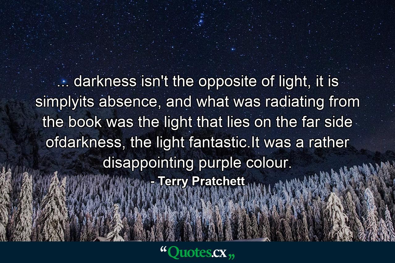 ... darkness isn't the opposite of light, it is simplyits absence, and what was radiating from the book was the light that lies on the far side ofdarkness, the light fantastic.It was a rather disappointing purple colour. - Quote by Terry Pratchett