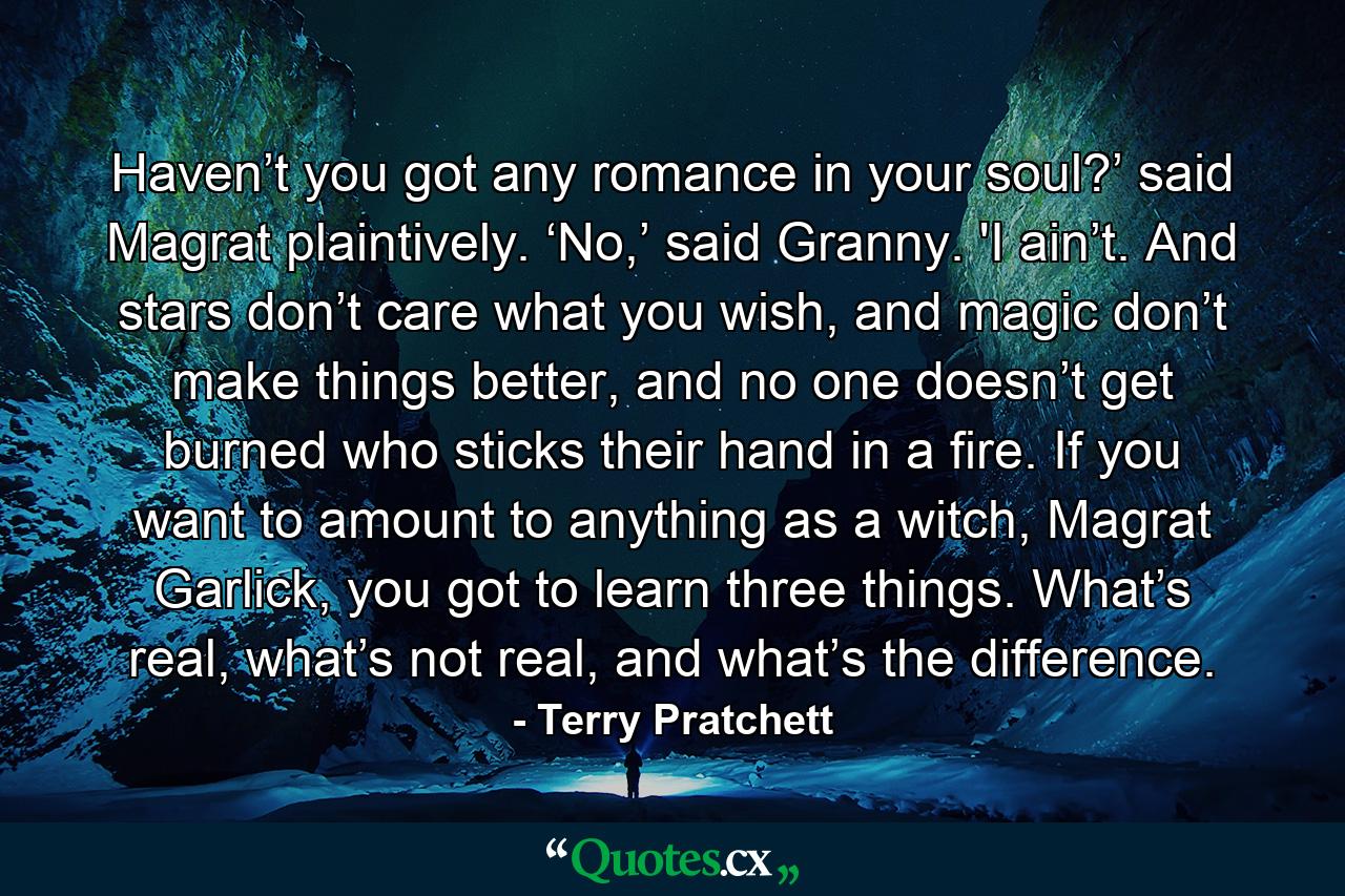 Haven’t you got any romance in your soul?’ said Magrat plaintively. ‘No,’ said Granny. 'I ain’t. And stars don’t care what you wish, and magic don’t make things better, and no one doesn’t get burned who sticks their hand in a fire. If you want to amount to anything as a witch, Magrat Garlick, you got to learn three things. What’s real, what’s not real, and what’s the difference. - Quote by Terry Pratchett