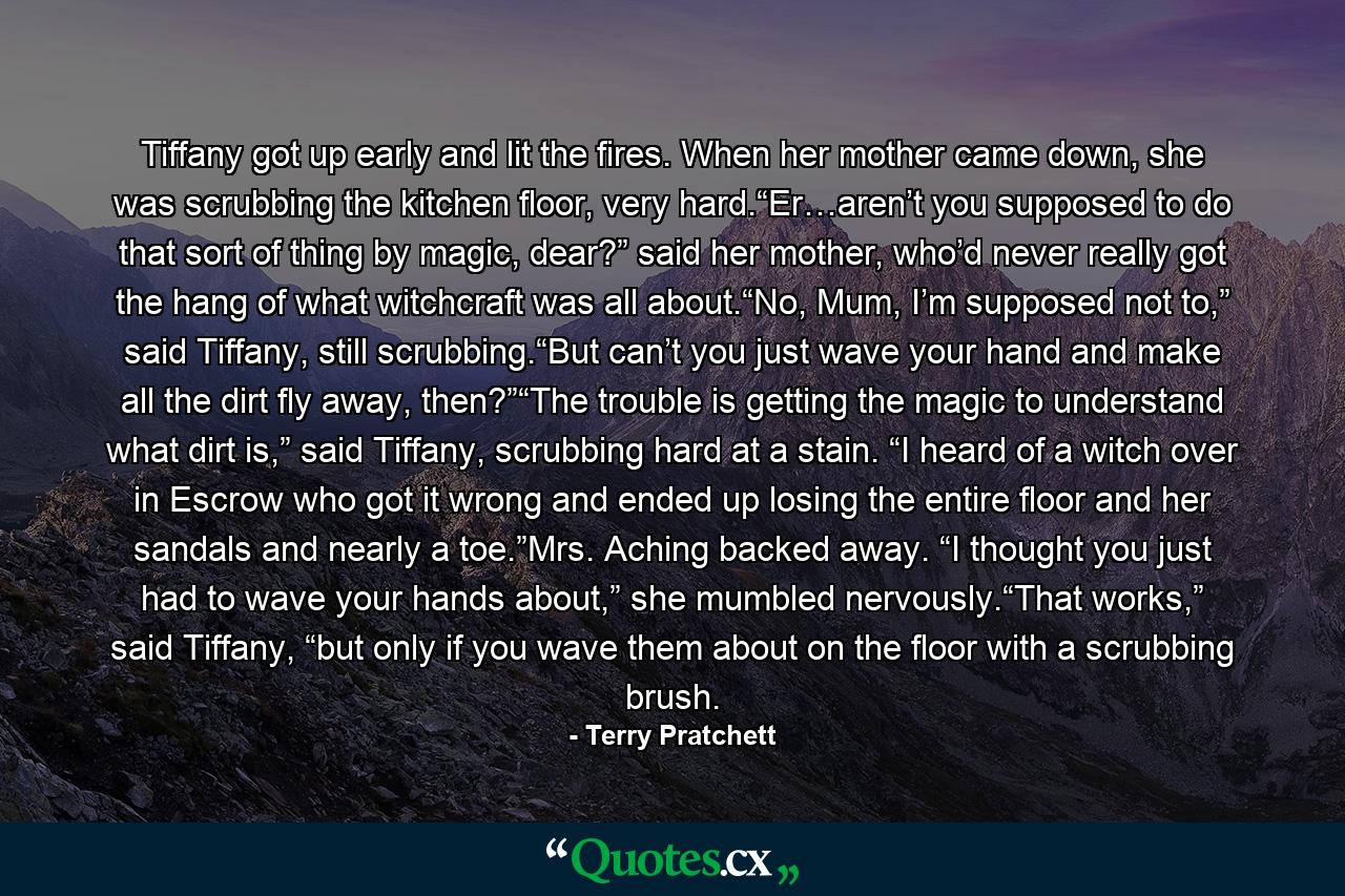 Tiffany got up early and lit the fires. When her mother came down, she was scrubbing the kitchen floor, very hard.“Er…aren’t you supposed to do that sort of thing by magic, dear?” said her mother, who’d never really got the hang of what witchcraft was all about.“No, Mum, I’m supposed not to,” said Tiffany, still scrubbing.“But can’t you just wave your hand and make all the dirt fly away, then?”“The trouble is getting the magic to understand what dirt is,” said Tiffany, scrubbing hard at a stain. “I heard of a witch over in Escrow who got it wrong and ended up losing the entire floor and her sandals and nearly a toe.”Mrs. Aching backed away. “I thought you just had to wave your hands about,” she mumbled nervously.“That works,” said Tiffany, “but only if you wave them about on the floor with a scrubbing brush. - Quote by Terry Pratchett