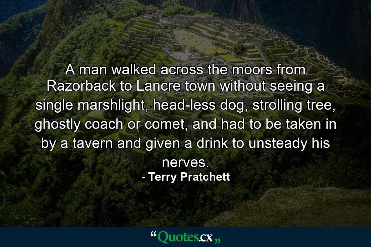 A man walked across the moors from Razorback to Lancre town without seeing a single marshlight, head-less dog, strolling tree, ghostly coach or comet, and had to be taken in by a tavern and given a drink to unsteady his nerves. - Quote by Terry Pratchett