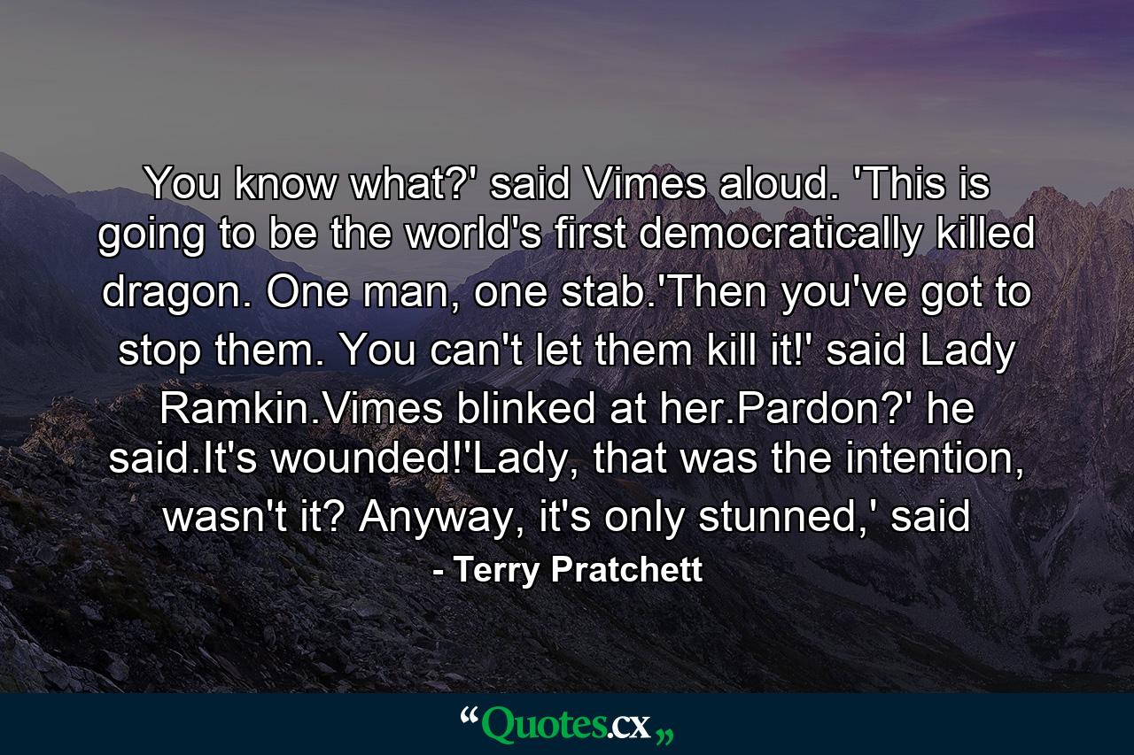 You know what?' said Vimes aloud. 'This is going to be the world's first democratically killed dragon. One man, one stab.'Then you've got to stop them. You can't let them kill it!' said Lady Ramkin.Vimes blinked at her.Pardon?' he said.It's wounded!'Lady, that was the intention, wasn't it? Anyway, it's only stunned,' said - Quote by Terry Pratchett