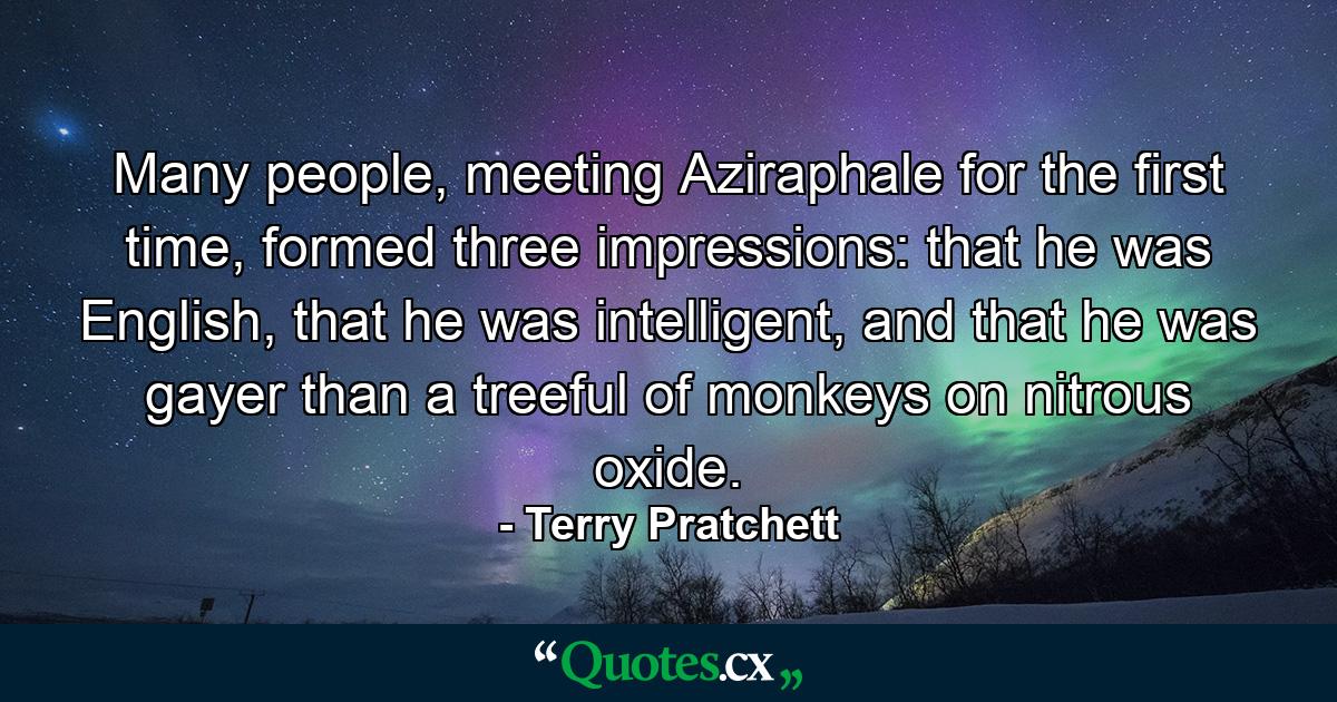 Many people, meeting Aziraphale for the first time, formed three impressions: that he was English, that he was intelligent, and that he was gayer than a treeful of monkeys on nitrous oxide. - Quote by Terry Pratchett