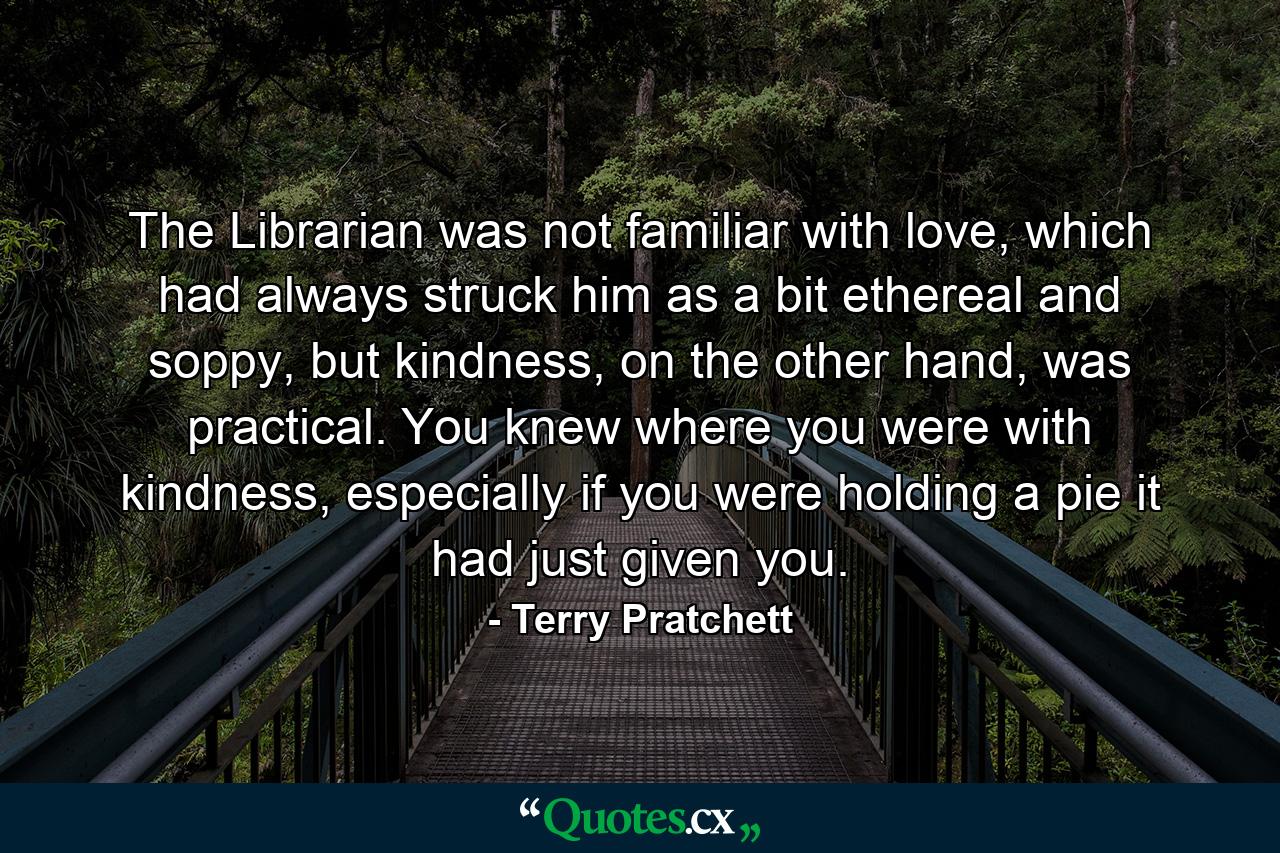 The Librarian was not familiar with love, which had always struck him as a bit ethereal and soppy, but kindness, on the other hand, was practical. You knew where you were with kindness, especially if you were holding a pie it had just given you. - Quote by Terry Pratchett