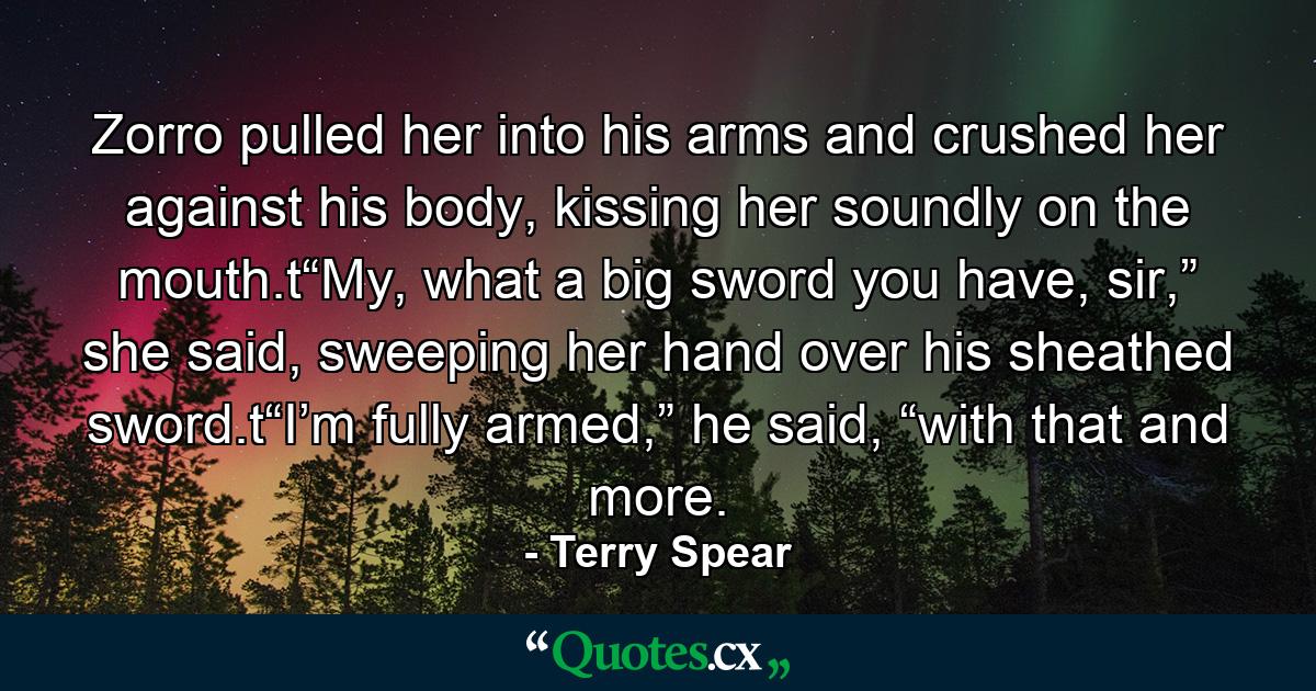 Zorro pulled her into his arms and crushed her against his body, kissing her soundly on the mouth.t“My, what a big sword you have, sir,” she said, sweeping her hand over his sheathed sword.t“I’m fully armed,” he said, “with that and more. - Quote by Terry Spear