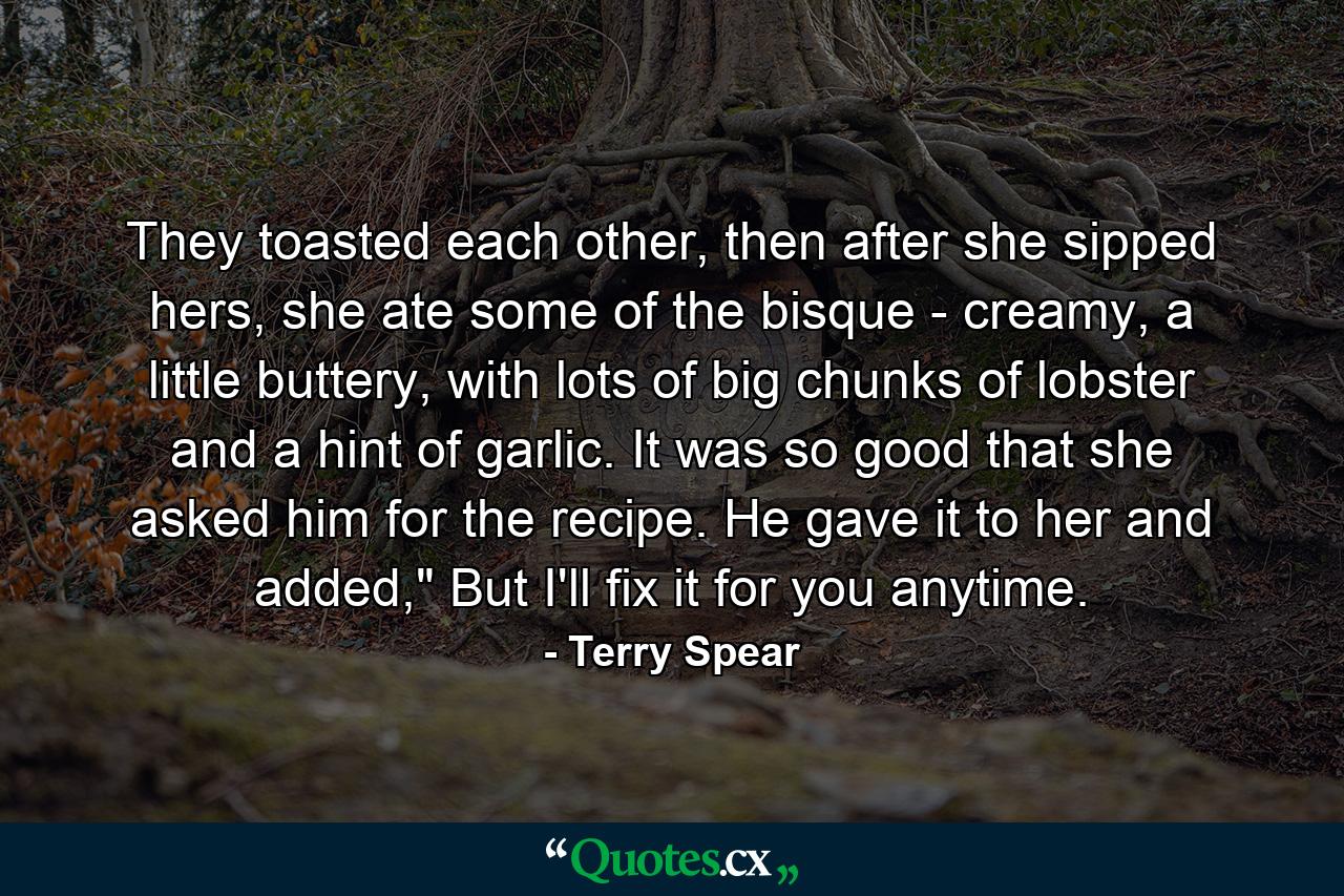 They toasted each other, then after she sipped hers, she ate some of the bisque - creamy, a little buttery, with lots of big chunks of lobster and a hint of garlic. It was so good that she asked him for the recipe. He gave it to her and added,