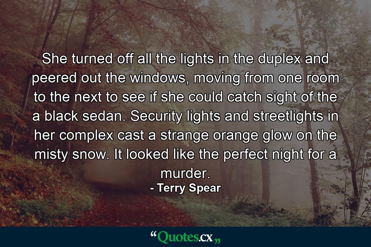 She turned off all the lights in the duplex and peered out the windows, moving from one room to the next to see if she could catch sight of the a black sedan. Security lights and streetlights in her complex cast a strange orange glow on the misty snow. It looked like the perfect night for a murder. - Quote by Terry Spear