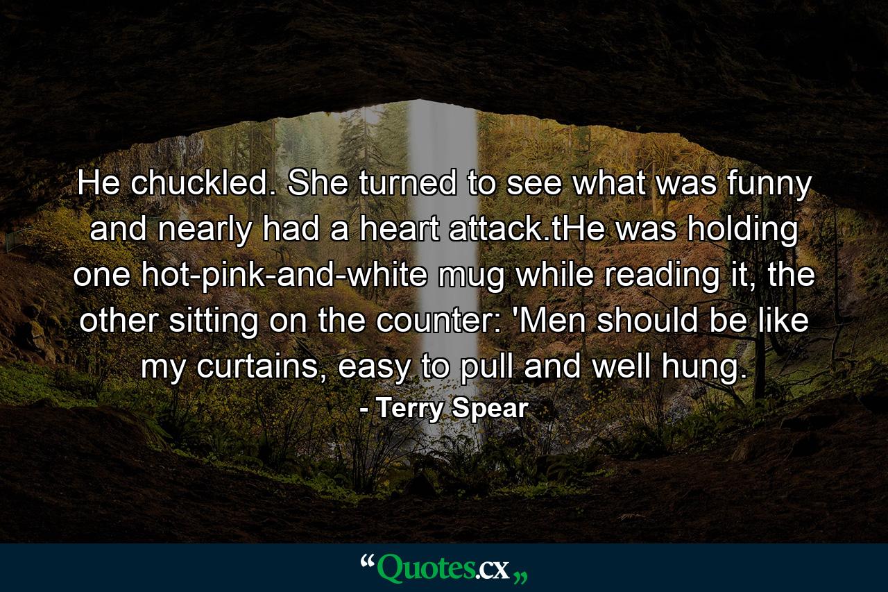 He chuckled. She turned to see what was funny and nearly had a heart attack.tHe was holding one hot-pink-and-white mug while reading it, the other sitting on the counter: 'Men should be like my curtains, easy to pull and well hung. - Quote by Terry Spear