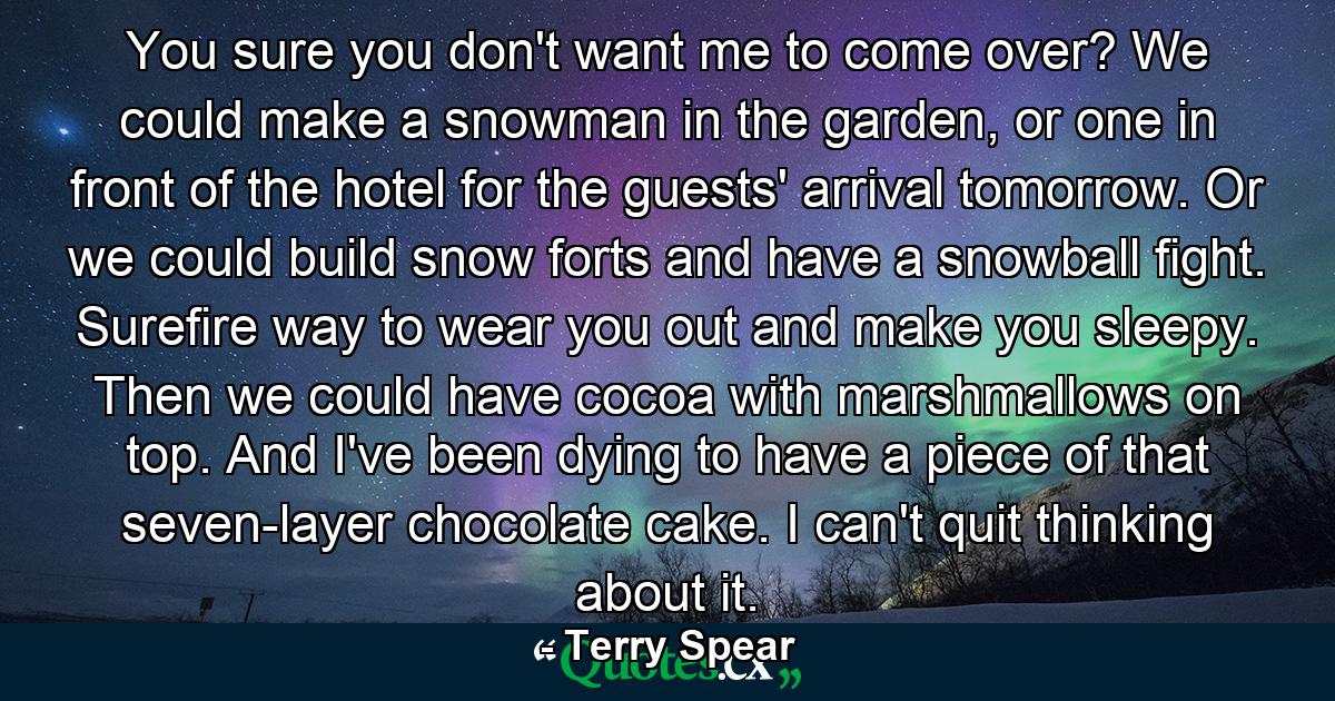 You sure you don't want me to come over? We could make a snowman in the garden, or one in front of the hotel for the guests' arrival tomorrow. Or we could build snow forts and have a snowball fight. Surefire way to wear you out and make you sleepy. Then we could have cocoa with marshmallows on top. And I've been dying to have a piece of that seven-layer chocolate cake. I can't quit thinking about it. - Quote by Terry Spear