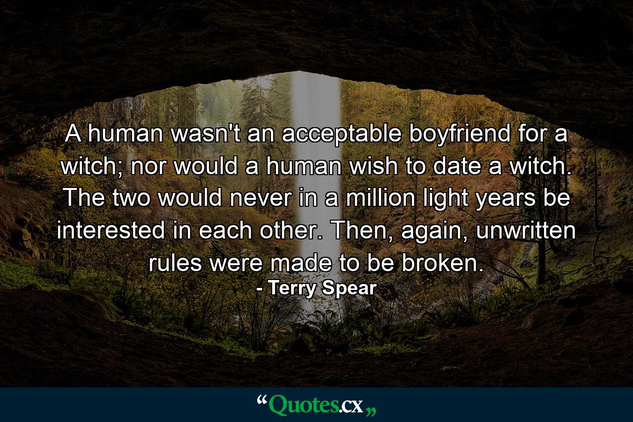 A human wasn't an acceptable boyfriend for a witch; nor would a human wish to date a witch. The two would never in a million light years be interested in each other. Then, again, unwritten rules were made to be broken. - Quote by Terry Spear