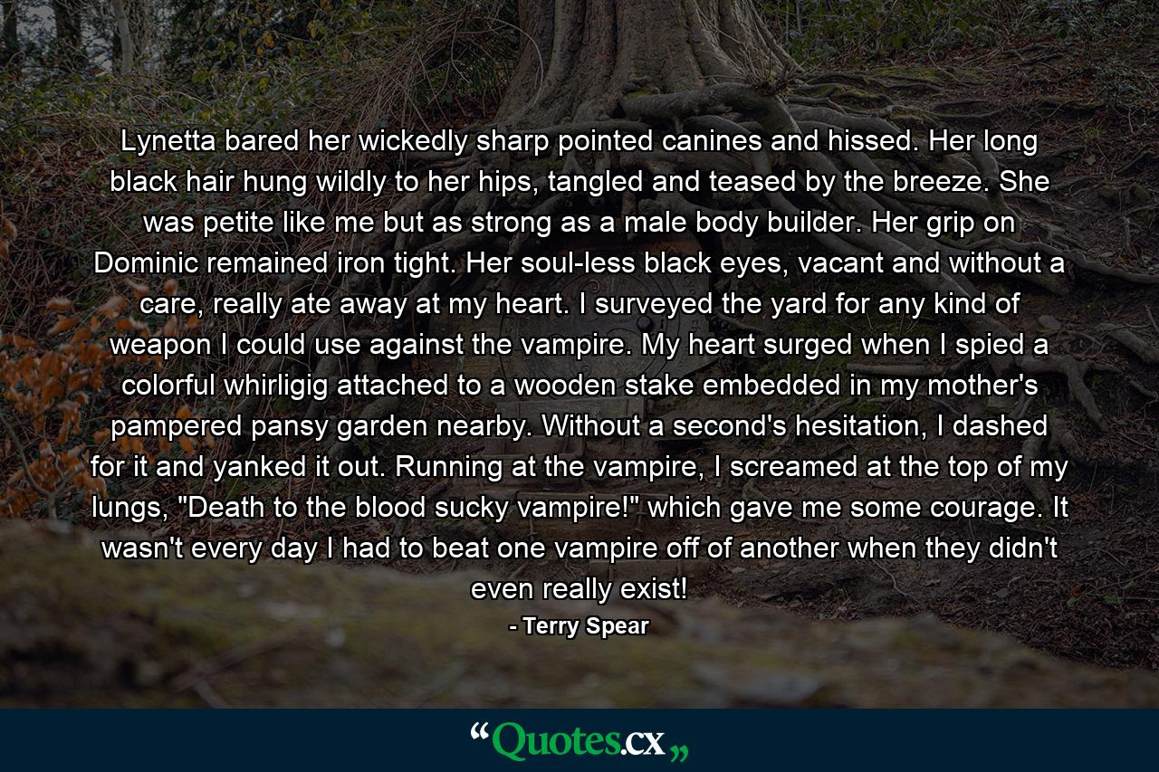 Lynetta bared her wickedly sharp pointed canines and hissed. Her long black hair hung wildly to her hips, tangled and teased by the breeze. She was petite like me but as strong as a male body builder. Her grip on Dominic remained iron tight. Her soul-less black eyes, vacant and without a care, really ate away at my heart. I surveyed the yard for any kind of weapon I could use against the vampire. My heart surged when I spied a colorful whirligig attached to a wooden stake embedded in my mother's pampered pansy garden nearby. Without a second's hesitation, I dashed for it and yanked it out. Running at the vampire, I screamed at the top of my lungs, 