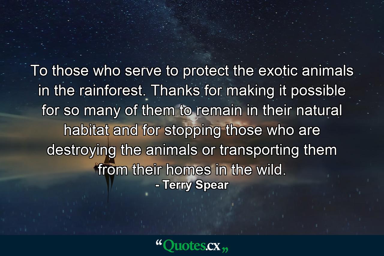 To those who serve to protect the exotic animals in the rainforest. Thanks for making it possible for so many of them to remain in their natural habitat and for stopping those who are destroying the animals or transporting them from their homes in the wild. - Quote by Terry Spear