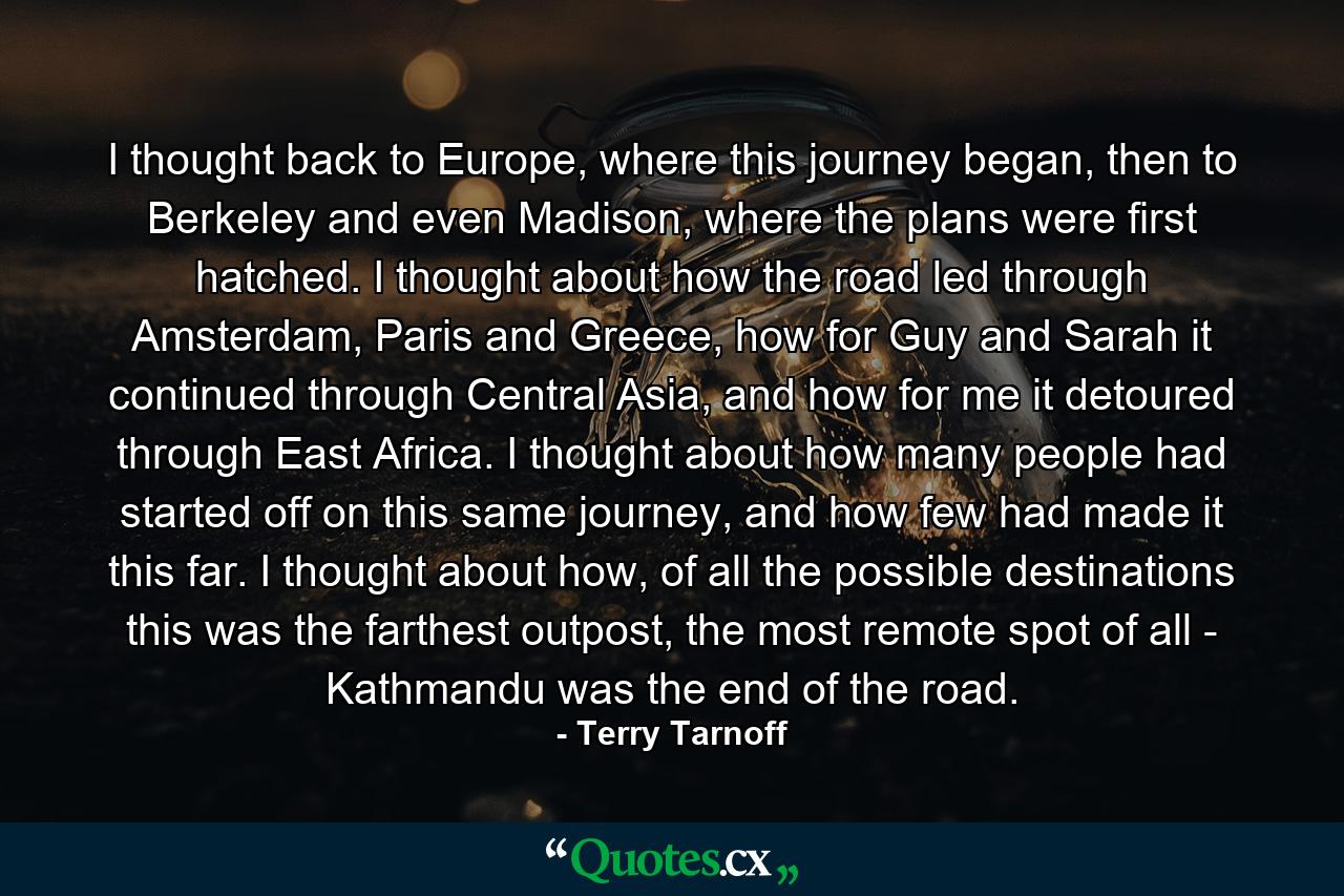 I thought back to Europe, where this journey began, then to Berkeley and even Madison, where the plans were first hatched. I thought about how the road led through Amsterdam, Paris and Greece, how for Guy and Sarah it continued through Central Asia, and how for me it detoured through East Africa. I thought about how many people had started off on this same journey, and how few had made it this far. I thought about how, of all the possible destinations this was the farthest outpost, the most remote spot of all - Kathmandu was the end of the road. - Quote by Terry Tarnoff