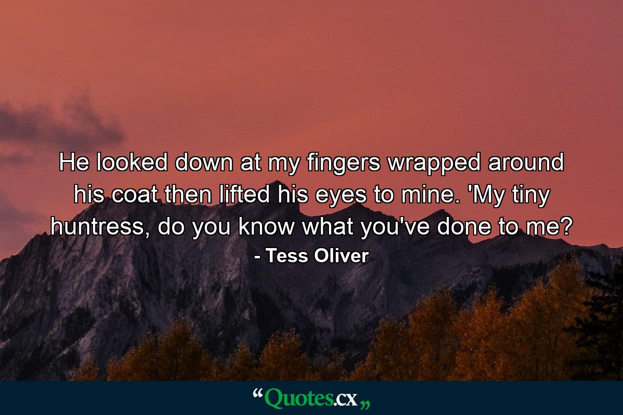 He looked down at my fingers wrapped around his coat then lifted his eyes to mine. 'My tiny huntress, do you know what you've done to me? - Quote by Tess Oliver