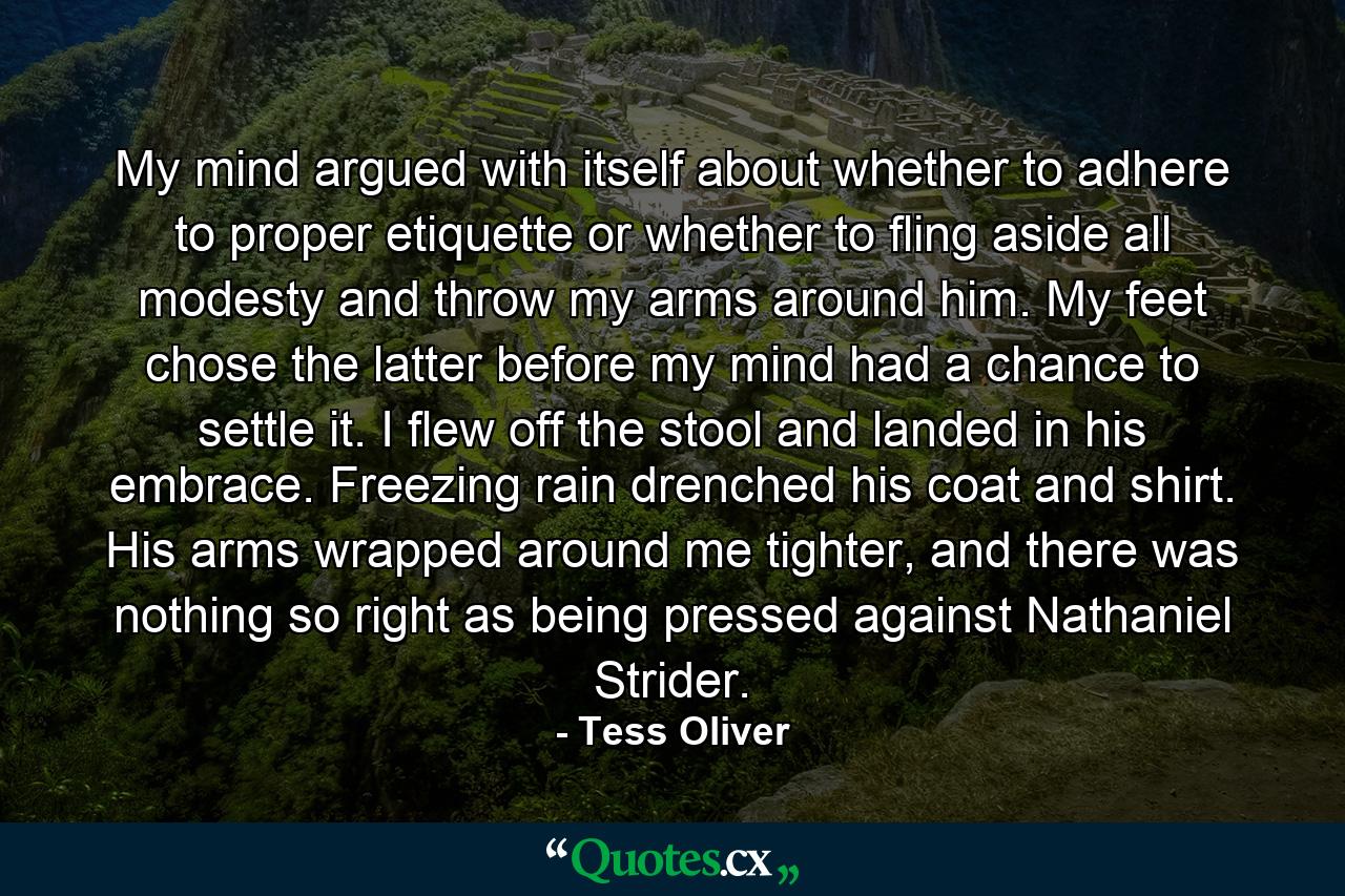 My mind argued with itself about whether to adhere to proper etiquette or whether to fling aside all modesty and throw my arms around him. My feet chose the latter before my mind had a chance to settle it. I flew off the stool and landed in his embrace. Freezing rain drenched his coat and shirt. His arms wrapped around me tighter, and there was nothing so right as being pressed against Nathaniel Strider. - Quote by Tess Oliver