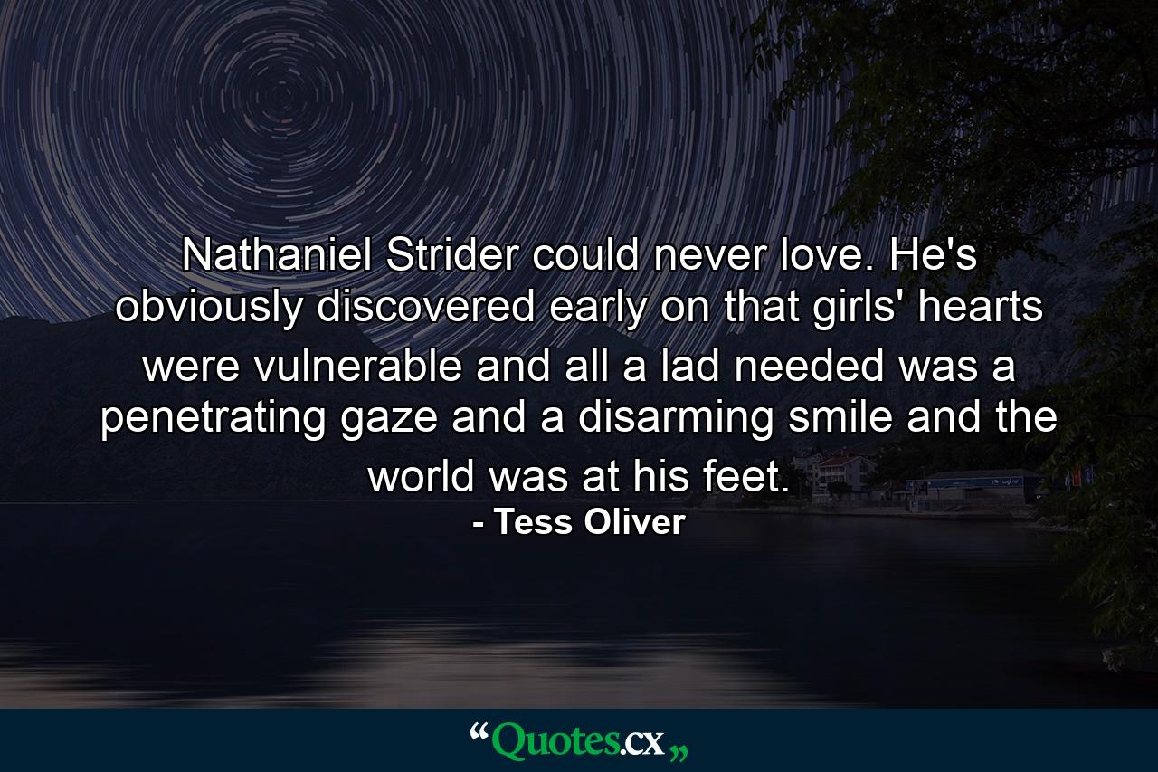 Nathaniel Strider could never love. He's obviously discovered early on that girls' hearts were vulnerable and all a lad needed was a penetrating gaze and a disarming smile and the world was at his feet. - Quote by Tess Oliver