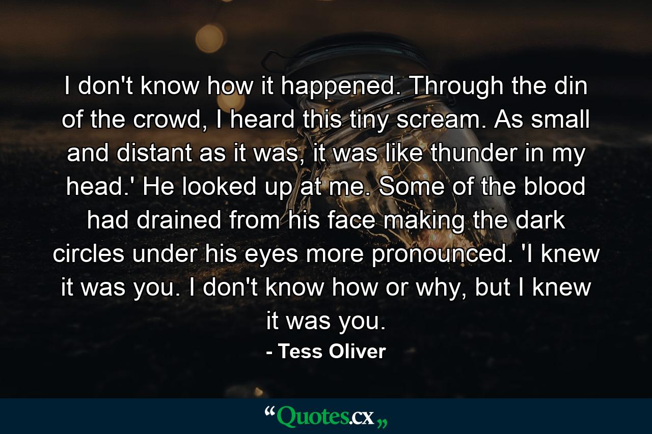 I don't know how it happened. Through the din of the crowd, I heard this tiny scream. As small and distant as it was, it was like thunder in my head.' He looked up at me. Some of the blood had drained from his face making the dark circles under his eyes more pronounced. 'I knew it was you. I don't know how or why, but I knew it was you. - Quote by Tess Oliver