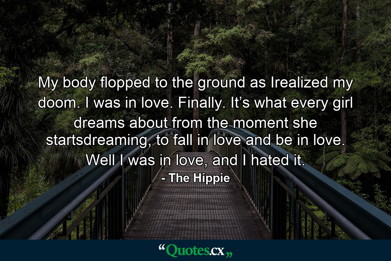 My body flopped to the ground as Irealized my doom. I was in love. Finally. It’s what every girl dreams about from the moment she startsdreaming, to fall in love and be in love. Well I was in love, and I hated it. - Quote by The Hippie