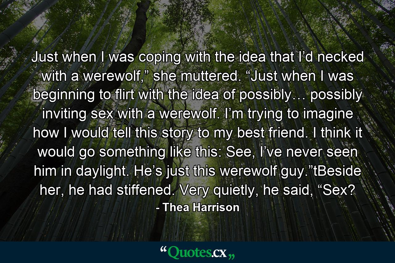 Just when I was coping with the idea that I’d necked with a werewolf,” she muttered. “Just when I was beginning to flirt with the idea of possibly… possibly inviting sex with a werewolf. I’m trying to imagine how I would tell this story to my best friend. I think it would go something like this: See, I’ve never seen him in daylight. He’s just this werewolf guy.”tBeside her, he had stiffened. Very quietly, he said, “Sex? - Quote by Thea Harrison