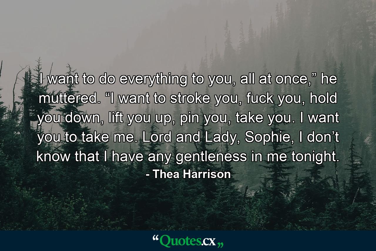 I want to do everything to you, all at once,” he muttered. “I want to stroke you, fuck you, hold you down, lift you up, pin you, take you. I want you to take me. Lord and Lady, Sophie, I don’t know that I have any gentleness in me tonight. - Quote by Thea Harrison