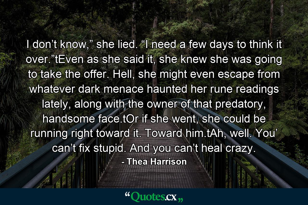 I don’t know,” she lied. “I need a few days to think it over.”tEven as she said it, she knew she was going to take the offer. Hell, she might even escape from whatever dark menace haunted her rune readings lately, along with the owner of that predatory, handsome face.tOr if she went, she could be running right toward it. Toward him.tAh, well. You’ can’t fix stupid. And you can’t heal crazy. - Quote by Thea Harrison